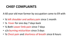 CHIEF COMPLAINTS
A 60 year old man farmer by occupation came to ER with
• ℅ left shoulder and axillary pain since 1 month
• ℅ Fever for one day 7 days back
• ℅ Both Lower limb pain since 7 days
• c/o burning micturition since 3 days
• ℅ Chest pain and shortness of breath since 6 hours
 