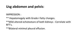 Usg abdomen and pelvis:
IMPRESSION :
** Hepatomegaly with Grade-I fatty changes.
**Mild altered echotexture of both kidneys - Correlate with
RFT's.
**Bilateral minimal pleural effusion.
 