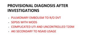 PROVISIONAL DIAGNOSIS AFTER
INVESTIGATIONS
• PULMONARY EMBOLISM TO R/O DVT
• SEPSIS WITH MODS
• COMPLICATED UTI AND UNCONTROLLED T2DM
• AKI SECONDARY TO NSAID USAGE
 