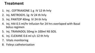 Treatment
1. Inj . CEFTRIAXONE 1 g IV 12 th hrly
2. Inj. METROGYL 1g IV 24 th hrly
3. Inj. PANTOP 40mg IV 24 th hrly
4. Inj. HAI 0.5 ml/hr Infusion for 24 hrs overlaped with Basal
bolus regimen
5. Inj. TRAMADOL 50mg in 100ml NS SOS.
6. Inj. CLEXANE 0.6 ml s/c 12 th hrly
7. Vitals monitoring
8. Foleys catheterization
 