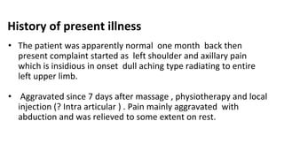 History of present illness
• The patient was apparently normal one month back then
present complaint started as left shoulder and axillary pain
which is insidious in onset dull aching type radiating to entire
left upper limb.
• Aggravated since 7 days after massage , physiotherapy and local
injection (? Intra articular ) . Pain mainly aggravated with
abduction and was relieved to some extent on rest.
 