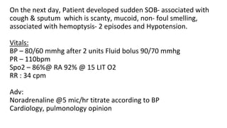 On the next day, Patient developed sudden SOB- associated with
cough & sputum which is scanty, mucoid, non- foul smelling,
associated with hemoptysis- 2 episodes and Hypotension.
Vitals:
BP – 80/60 mmhg after 2 units Fluid bolus 90/70 mmhg
PR – 110bpm
Spo2 – 86%@ RA 92% @ 15 LIT O2
RR : 34 cpm
Adv:
Noradrenaline @5 mic/hr titrate according to BP
Cardiology, pulmonology opinion
 