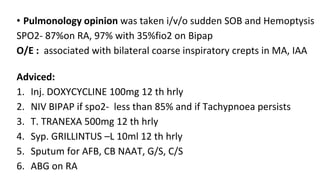 • Pulmonology opinion was taken i/v/o sudden SOB and Hemoptysis
SPO2- 87%on RA, 97% with 35%fio2 on Bipap
O/E : associated with bilateral coarse inspiratory crepts in MA, IAA
Adviced:
1. Inj. DOXYCYCLINE 100mg 12 th hrly
2. NIV BIPAP if spo2- less than 85% and if Tachypnoea persists
3. T. TRANEXA 500mg 12 th hrly
4. Syp. GRILLINTUS –L 10ml 12 th hrly
5. Sputum for AFB, CB NAAT, G/S, C/S
6. ABG on RA
 