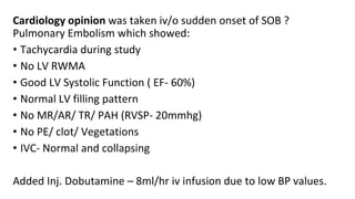 Cardiology opinion was taken iv/o sudden onset of SOB ?
Pulmonary Embolism which showed:
• Tachycardia during study
• No LV RWMA
• Good LV Systolic Function ( EF- 60%)
• Normal LV filling pattern
• No MR/AR/ TR/ PAH (RVSP- 20mmhg)
• No PE/ clot/ Vegetations
• IVC- Normal and collapsing
Added Inj. Dobutamine – 8ml/hr iv infusion due to low BP values.
 