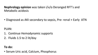 Nephrology opinion was taken i/v/o Deranged RFT’s and
Metabolic acidosis
• Diagnosed as AKI secondary to sepsis, Pre- renal + Early ATN
PLAN:
1. Continue Hemodynamic supports
2. Fluids 1.5 to 2 lit/day
To do:
• Serum Uric acid, Calcium, Phosphorus
 