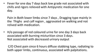 • Fever for one day 7 days back low grade not associated with
chills and rigors relieved with Antipyretic medication for one
day.
Pain in Both lower limbs since 7 days , Dragging type mainly in
the Thighs and calf region , aggravated on walking and not
relived with medication.
• H/o passage of red coloured urine for one day 3 days back
associated with burning micturition since 3 days.
Not associated with decreased urinary output
C/O Chest pain since 6 hours diffuse stabbing type, radiating to
both upper limbs, continuous, associated with palpitations.
 