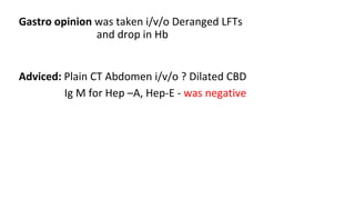 Gastro opinion was taken i/v/o Deranged LFTs
and drop in Hb
Adviced: Plain CT Abdomen i/v/o ? Dilated CBD
Ig M for Hep –A, Hep-E - was negative
 