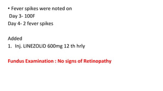 • Fever spikes were noted on
Day 3- 100F
Day 4- 2 fever spikes
Added
1. Inj. LINEZOLID 600mg 12 th hrly
Fundus Examination : No signs of Retinopathy
 