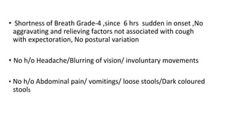 • Shortness of Breath Grade-4 ,since 6 hrs sudden in onset ,No
aggravating and relieving factors not associated with cough
with expectoration, No postural variation
• No h/o Headache/Blurring of vision/ involuntary movements
• No h/o Abdominal pain/ vomitings/ loose stools/Dark coloured
stools
 