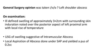 General Surgery opinion was taken i/v/o ? Left shoulder abscess
On examination:
• Ill defined swelling of approximately 3×2cm with surrounding skin
induration noted over the posterior aspect of left proximal arm
with local rise of temperature
• USG of swelling suggestive of Intramuscular Abscess
• Local Aspiration of Abscess done under SAP and yielded a pus of
0.2cc
 