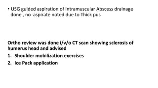 • USG guided aspiration of Intramuscular Abscess drainage
done , no aspirate noted due to Thick pus
Ortho review was done i/v/o CT scan showing sclerosis of
humerus head and advised
1. Shoulder mobilization exercises
2. Ice Pack application
 