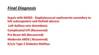 Final Diagnosis
Sepsis with MODS - Staphylococcal septicaemia secondary to
left subscapularis and Deltoid abscess
Left Axillary vein thrombosis
Complicated UTI (Recovered)
Pre Renal AKI (Recovered)
Moderate ARDS ( Recovered)
K/c/o Type 2 Diabetes Mellitus
 