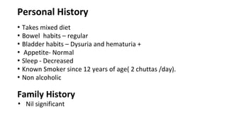 Personal History
• Takes mixed diet
• Bowel habits – regular
• Bladder habits – Dysuria and hematuria +
• Appetite- Normal
• Sleep - Decreased
• Known Smoker since 12 years of age( 2 chuttas /day).
• Non alcoholic
Family History
• Nil significant
 