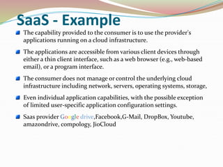 SaaS - Example
The capability provided to the consumer is to use the provider's
applications running on a cloud infrastructure.
The applications are accessible from various client devices through
either a thin client interface, such as a web browser (e.g., web-based
email), or a program interface.
The consumer does not manage or control the underlying cloud
infrastructure including network, servers, operating systems, storage,
Even individual application capabilities, with the possible exception
of limited user-specific application configuration settings.
Saas provider Google drive,Facebook,G-Mail, DropBox, Youtube,
amazondrive, compology, JioCloud
 