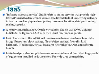 IaaS
"Infrastructure as a service" (IaaS) refers to online services that provide high-
level APIs used to dereference various low-level details of underlying network
infrastructure like physical computing resources, location, data partitioning,
scaling, security,
A hypervisor, such as Xen, Oracle VirtualBox, Oracle VM, KVM, VMware
ESX/ESXi, or Hyper-V, LXD, runs the virtual machines as guests.
IaaS clouds often offer additional resources such as a virtual-machine disk-
image library, raw block storage, file or object storage, firewalls, load
balancers, IP addresses, virtual local area networks (VLANs), and software
bundle
IaaS-cloud providers supply these resources on-demand from their large pools
of equipment installed in data centers. For wide-area connectivity,
 