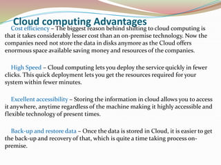 Cloud computing Advantages
Cost efficiency – The biggest reason behind shifting to cloud computing is
that it takes considerably lesser cost than an on-premise technology. Now the
companies need not store the data in disks anymore as the Cloud offers
enormous space available saving money and resources of the companies.
High Speed – Cloud computing lets you deploy the service quickly in fewer
clicks. This quick deployment lets you get the resources required for your
system within fewer minutes.
Excellent accessibility – Storing the information in cloud allows you to access
it anywhere, anytime regardless of the machine making it highly accessible and
flexible technology of present times.
Back-up and restore data – Once the data is stored in Cloud, it is easier to get
the back-up and recovery of that, which is quite a time taking process on-
premise.
 