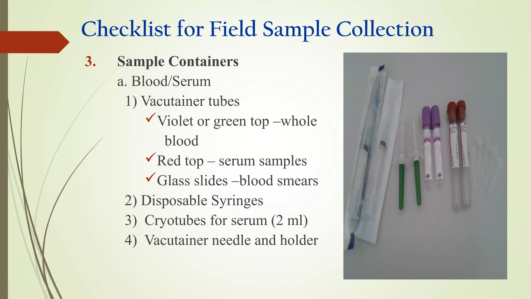 Checklist for Field Sample Collection
3. Sample Containers
a. Blood/Serum
1) Vacutainer tubes
Violet or green top –whole
blood
Red top – serum samples
Glass slides –blood smears
2) Disposable Syringes
3) Cryotubes for serum (2 ml)
4) Vacutainer needle and holder
 