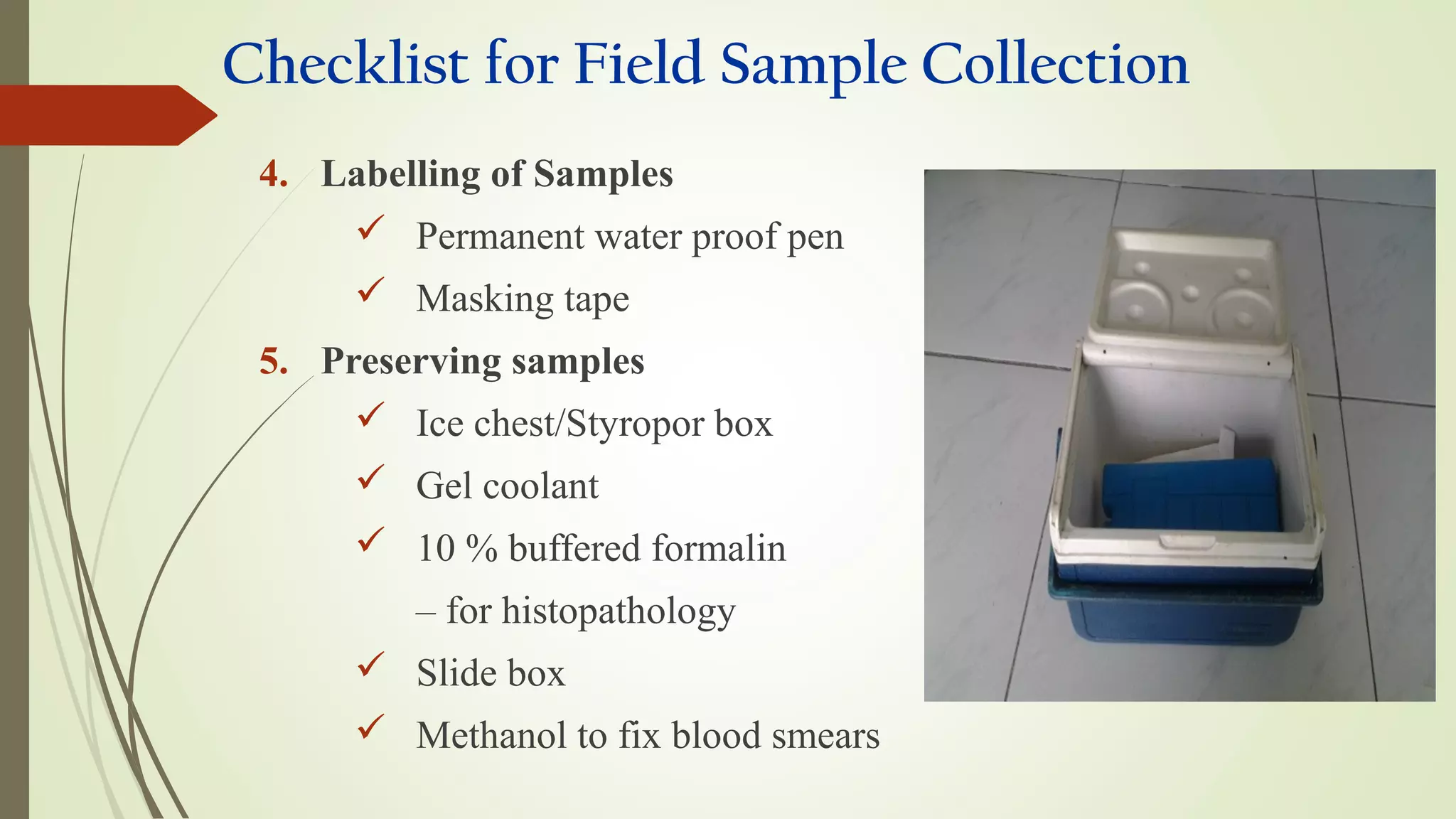Checklist for Field Sample Collection
4. Labelling of Samples
 Permanent water proof pen
 Masking tape
5. Preserving samples
 Ice chest/Styropor box
 Gel coolant
 10 % buffered formalin
– for histopathology
 Slide box
 Methanol to fix blood smears
 