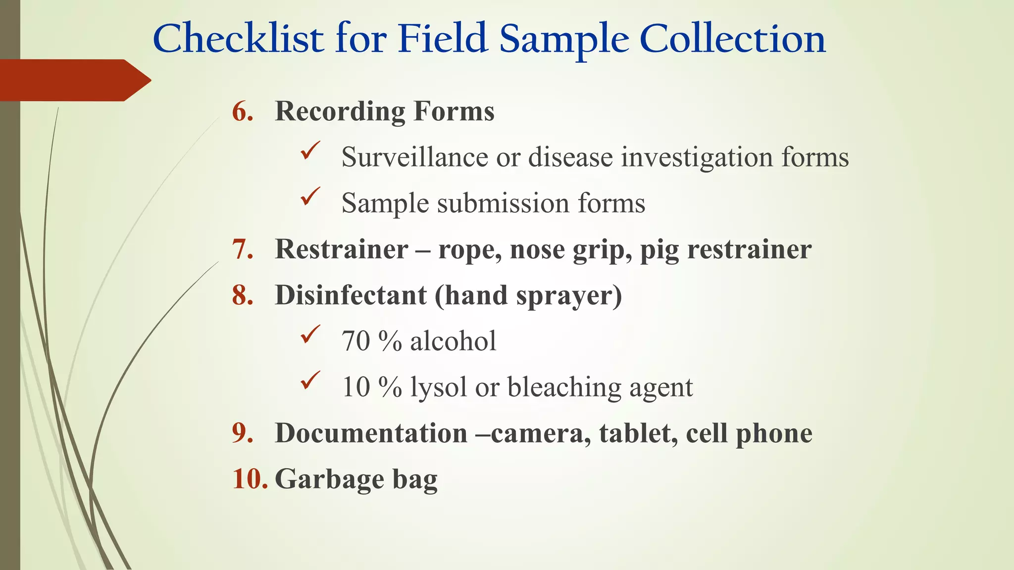Checklist for Field Sample Collection
6. Recording Forms
 Surveillance or disease investigation forms
 Sample submission forms
7. Restrainer – rope, nose grip, pig restrainer
8. Disinfectant (hand sprayer)
 70 % alcohol
 10 % lysol or bleaching agent
9. Documentation –camera, tablet, cell phone
10. Garbage bag
 