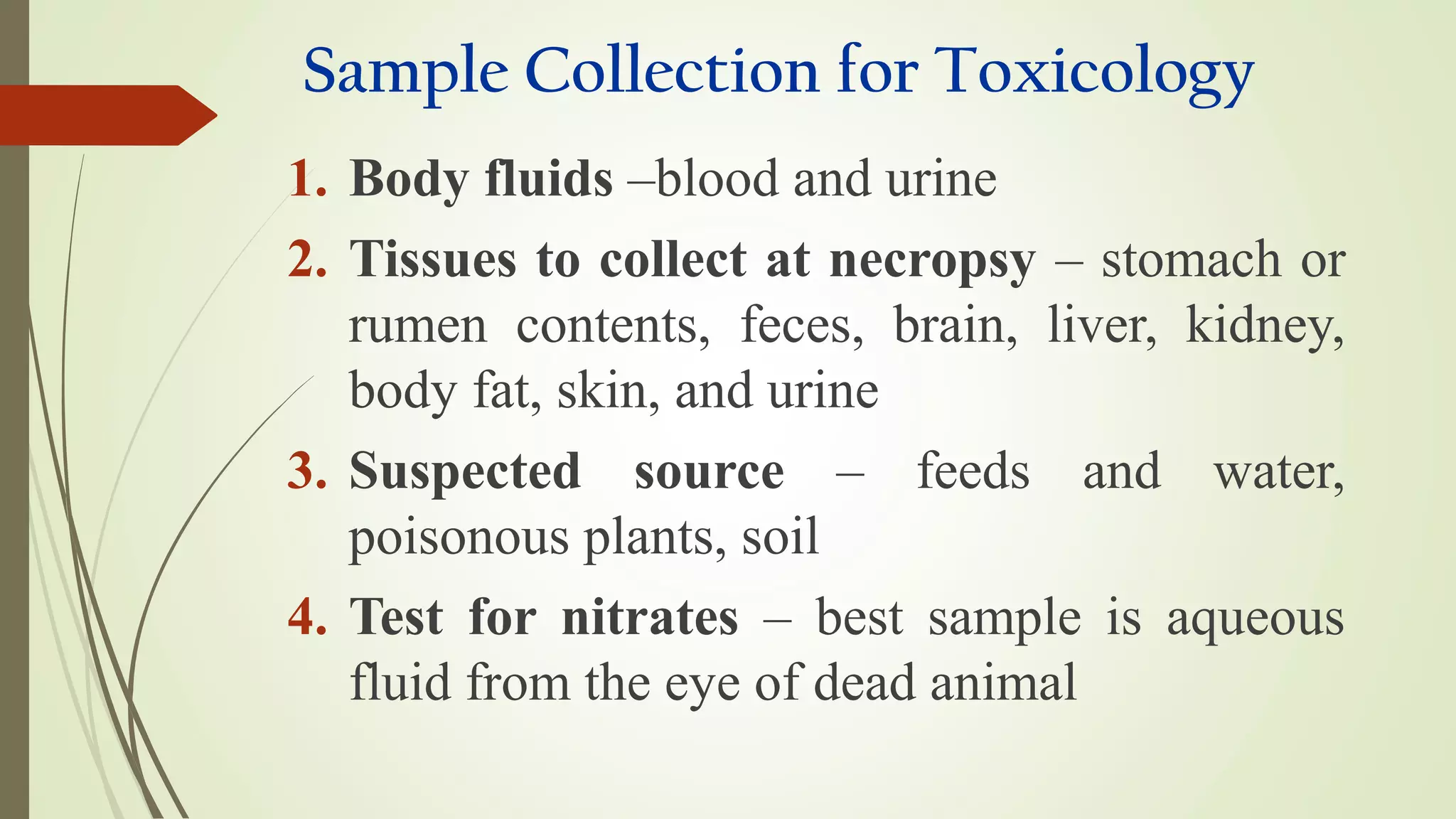Sample Collection for Toxicology
1. Body fluids –blood and urine
2. Tissues to collect at necropsy – stomach or
rumen contents, feces, brain, liver, kidney,
body fat, skin, and urine
3. Suspected source – feeds and water,
poisonous plants, soil
4. Test for nitrates – best sample is aqueous
fluid from the eye of dead animal
 