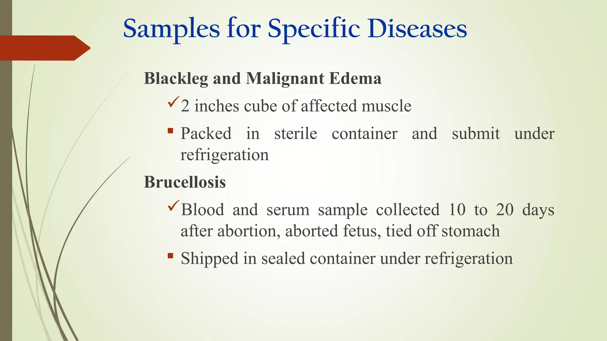 Samples for Specific Diseases
Blackleg and Malignant Edema
2 inches cube of affected muscle
 Packed in sterile container and submit under
refrigeration
Brucellosis
Blood and serum sample collected 10 to 20 days
after abortion, aborted fetus, tied off stomach
 Shipped in sealed container under refrigeration
 