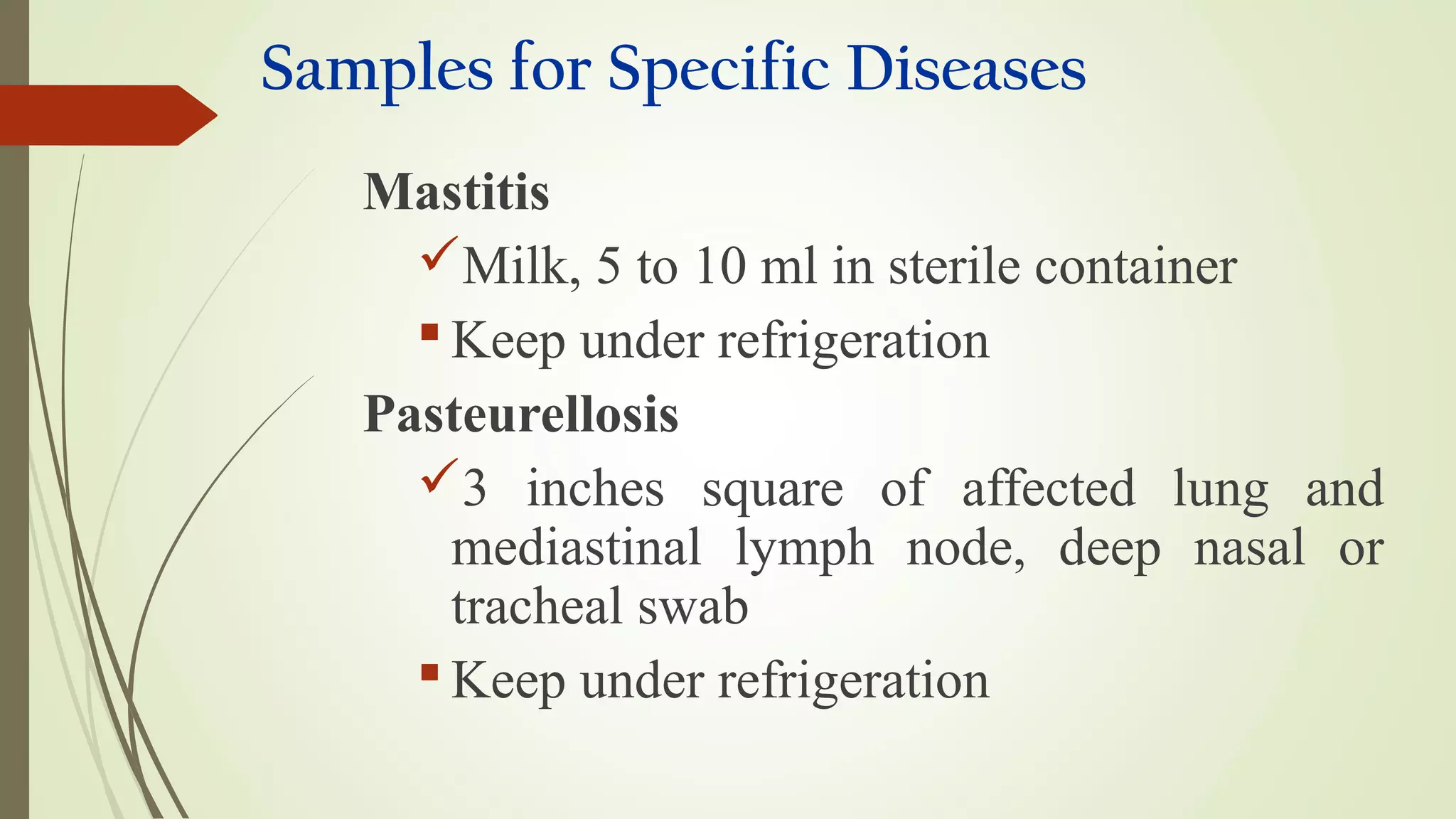 Samples for Specific Diseases
Mastitis
Milk, 5 to 10 ml in sterile container
 Keep under refrigeration
Pasteurellosis
3 inches square of affected lung and
mediastinal lymph node, deep nasal or
tracheal swab
 Keep under refrigeration
 