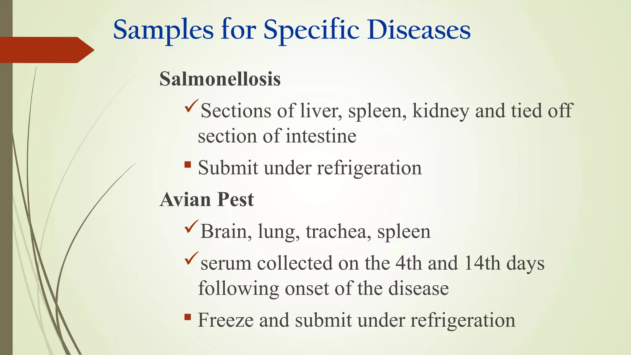 Samples for Specific Diseases
Salmonellosis
Sections of liver, spleen, kidney and tied off
section of intestine
 Submit under refrigeration
Avian Pest
Brain, lung, trachea, spleen
serum collected on the 4th and 14th days
following onset of the disease
 Freeze and submit under refrigeration
 