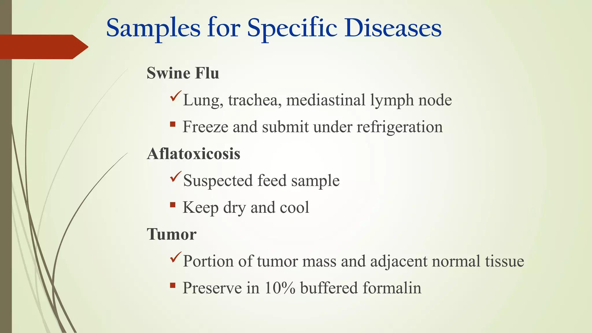 Samples for Specific Diseases
Swine Flu
Lung, trachea, mediastinal lymph node
 Freeze and submit under refrigeration
Aflatoxicosis
Suspected feed sample
 Keep dry and cool
Tumor
Portion of tumor mass and adjacent normal tissue
 Preserve in 10% buffered formalin
 