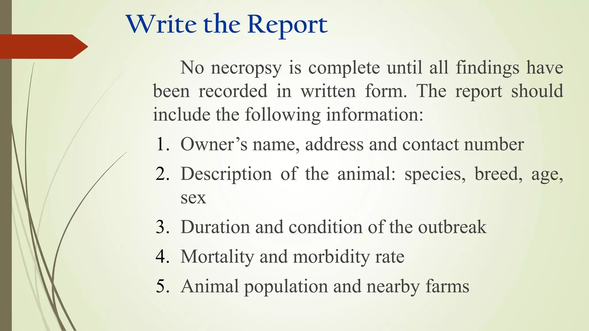 Write the Report
No necropsy is complete until all findings have
been recorded in written form. The report should
include the following information:
1. Owner’s name, address and contact number
2. Description of the animal: species, breed, age,
sex
3. Duration and condition of the outbreak
4. Mortality and morbidity rate
5. Animal population and nearby farms
 
