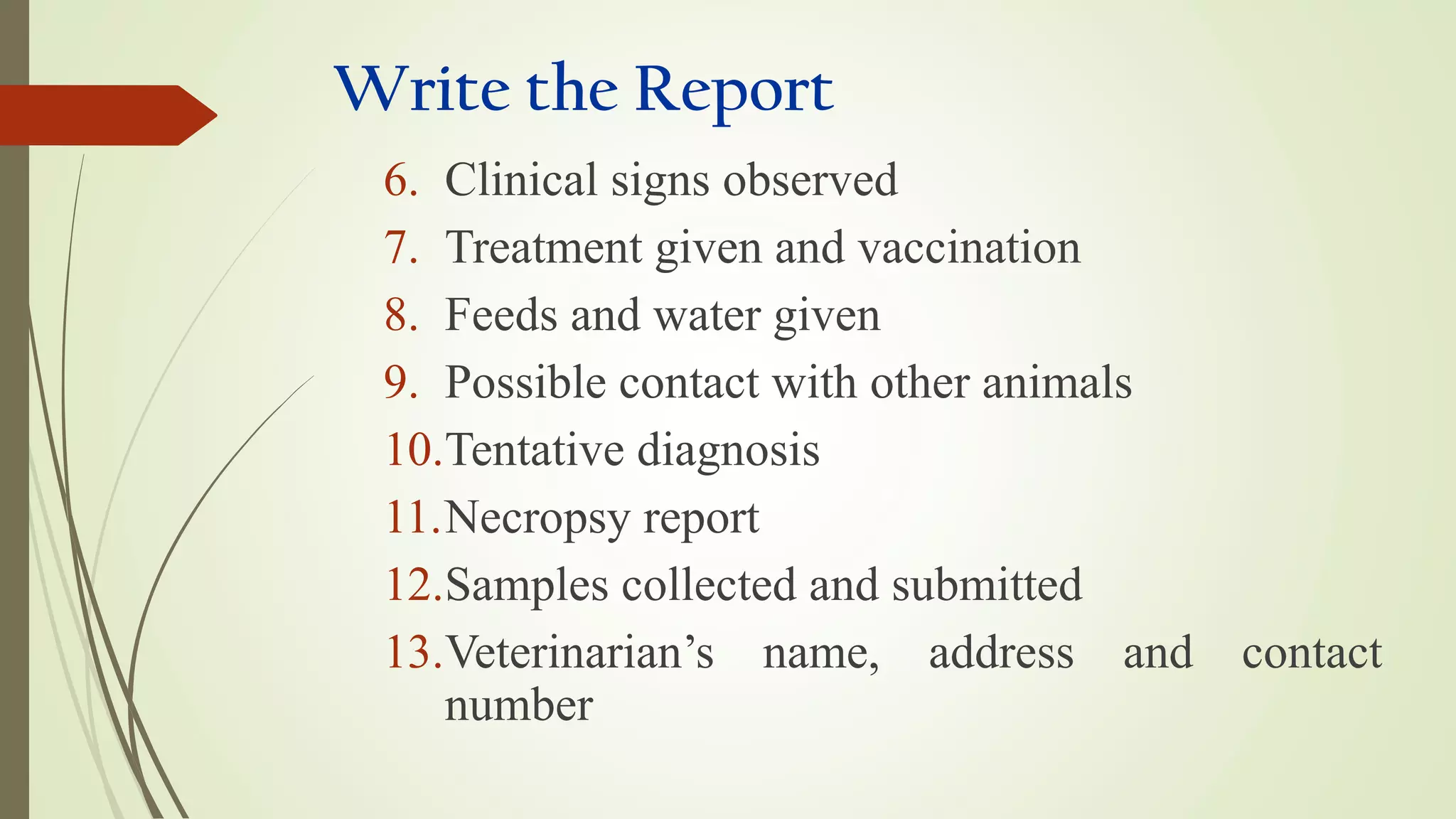Write the Report
6. Clinical signs observed
7. Treatment given and vaccination
8. Feeds and water given
9. Possible contact with other animals
10.Tentative diagnosis
11.Necropsy report
12.Samples collected and submitted
13.Veterinarian’s name, address and contact
number
 