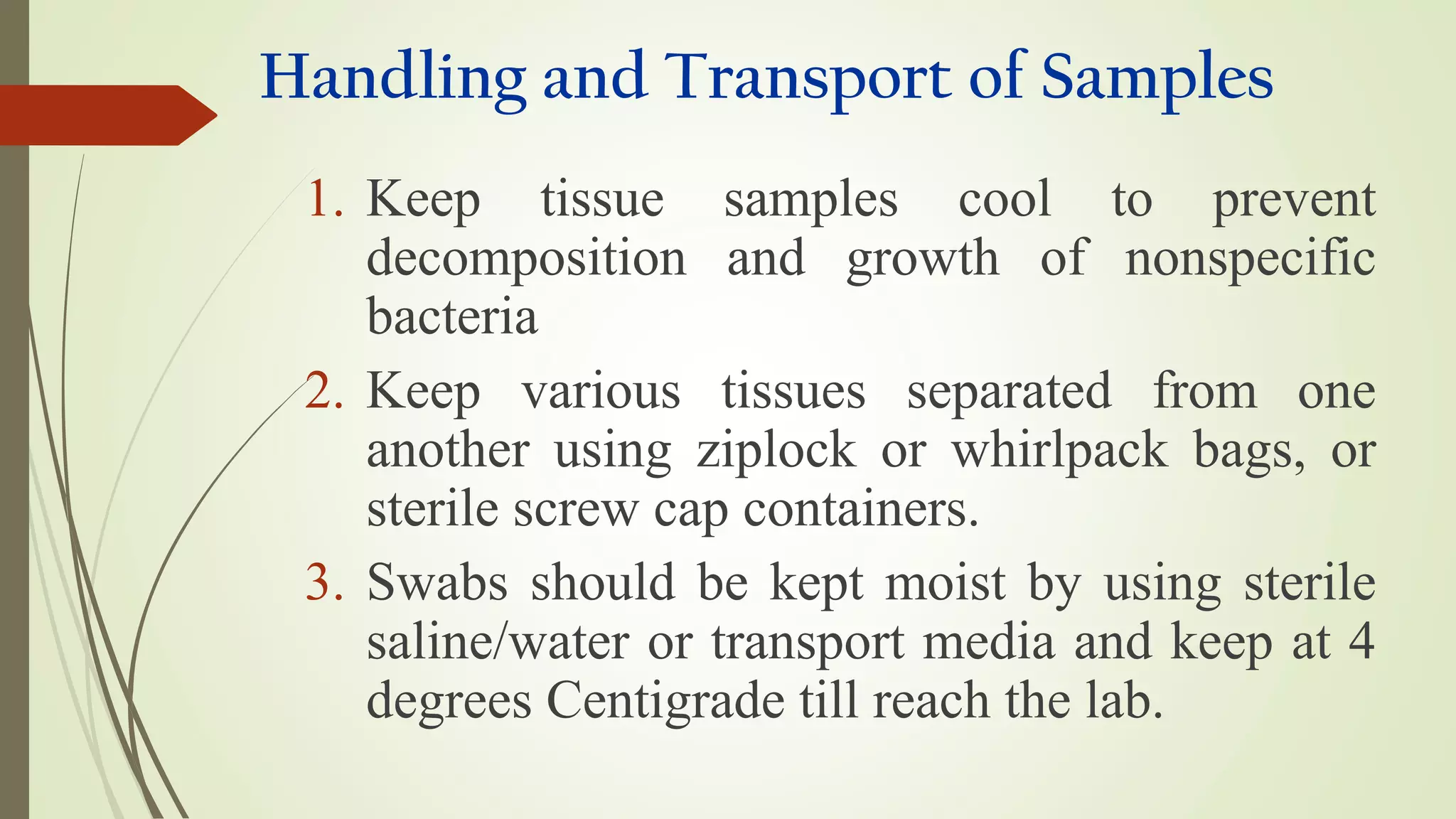 Handling and Transport of Samples
1. Keep tissue samples cool to prevent
decomposition and growth of nonspecific
bacteria
2. Keep various tissues separated from one
another using ziplock or whirlpack bags, or
sterile screw cap containers.
3. Swabs should be kept moist by using sterile
saline/water or transport media and keep at 4
degrees Centigrade till reach the lab.
 