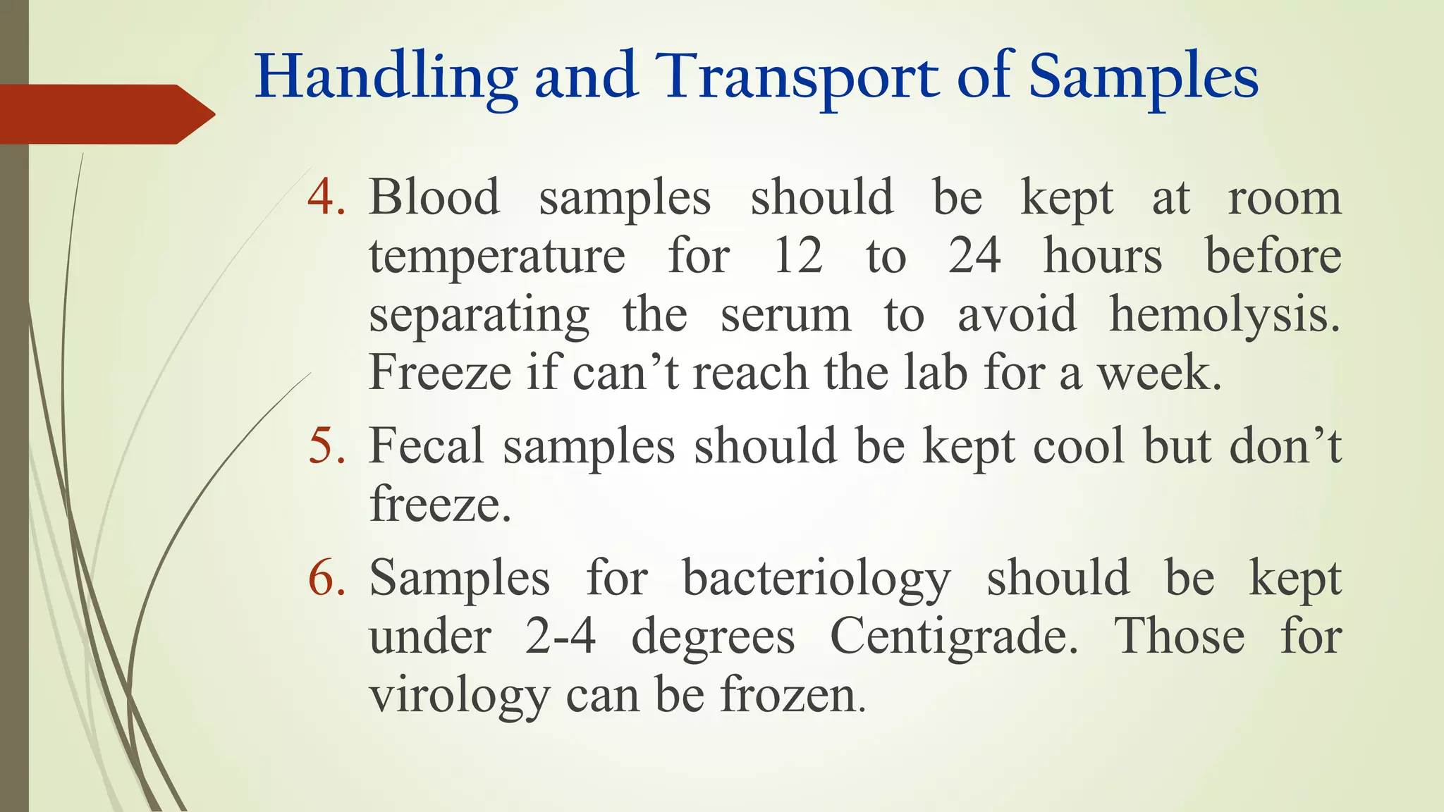 Handling and Transport of Samples
4. Blood samples should be kept at room
temperature for 12 to 24 hours before
separating the serum to avoid hemolysis.
Freeze if can’t reach the lab for a week.
5. Fecal samples should be kept cool but don’t
freeze.
6. Samples for bacteriology should be kept
under 2-4 degrees Centigrade. Those for
virology can be frozen.
 