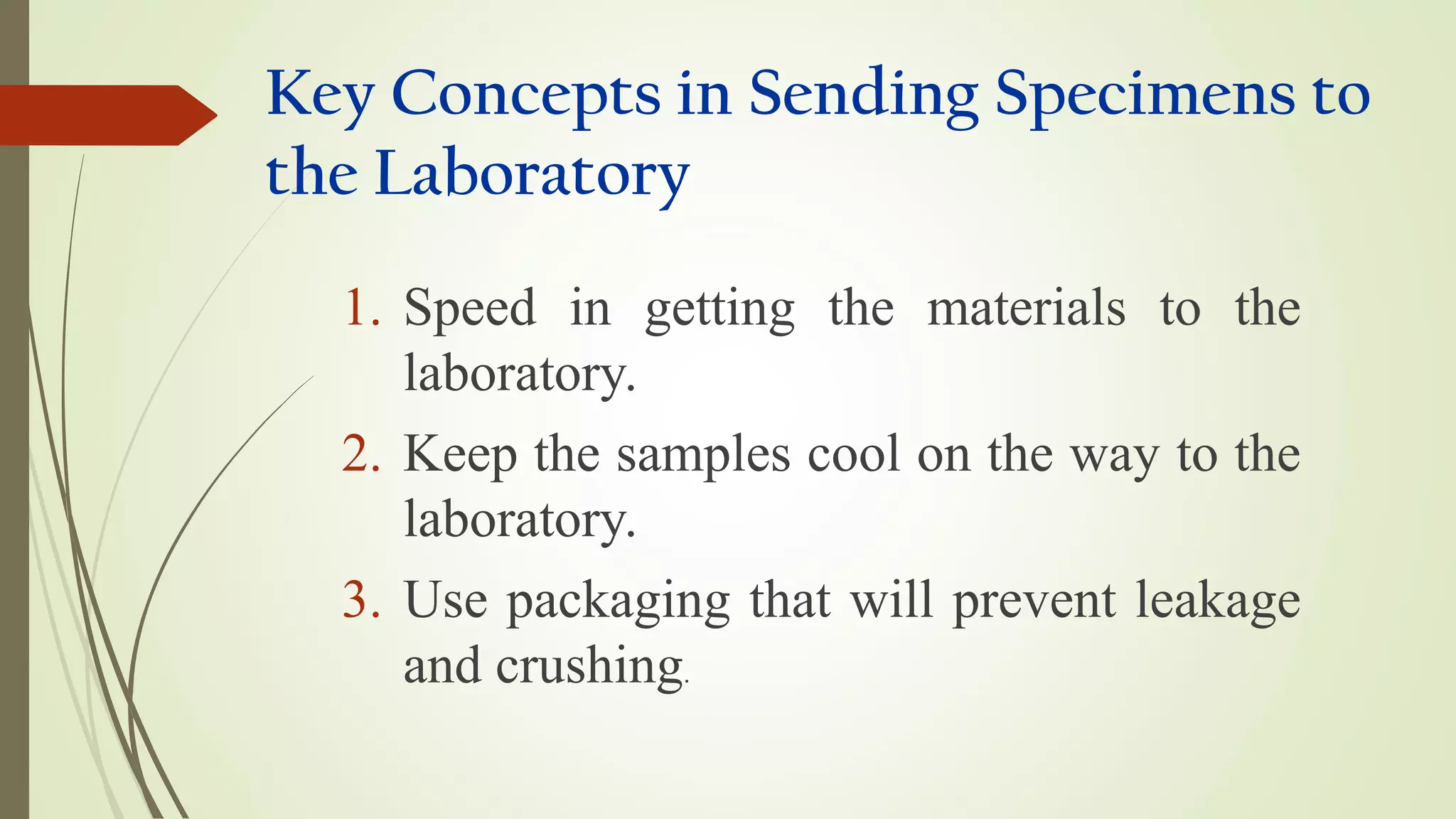 Key Concepts in Sending Specimens to
the Laboratory
1. Speed in getting the materials to the
laboratory.
2. Keep the samples cool on the way to the
laboratory.
3. Use packaging that will prevent leakage
and crushing.
 