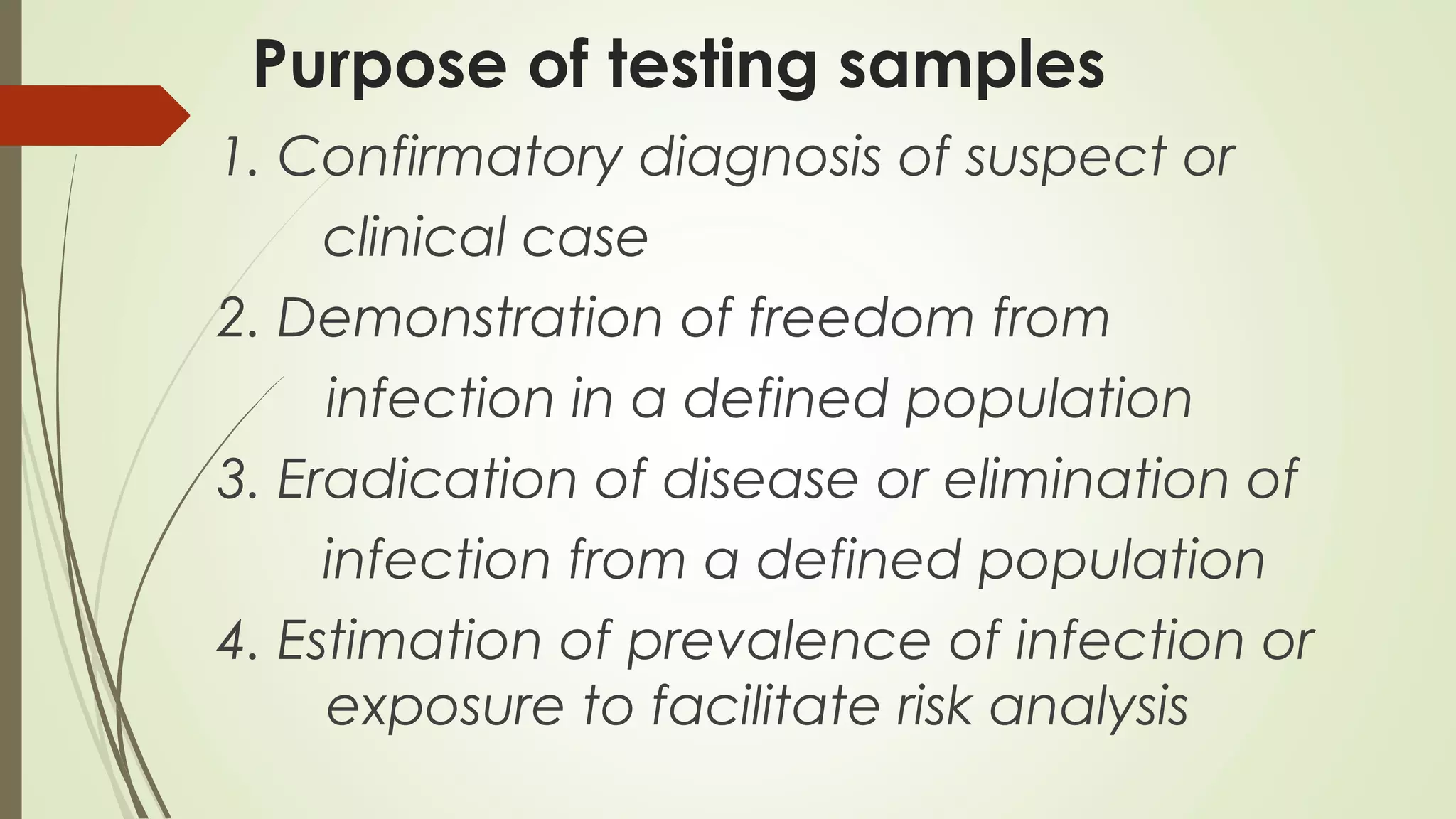 Purpose of testing samples
1. Confirmatory diagnosis of suspect or
clinical case
2. Demonstration of freedom from
infection in a defined population
3. Eradication of disease or elimination of
infection from a defined population
4. Estimation of prevalence of infection or
exposure to facilitate risk analysis
 