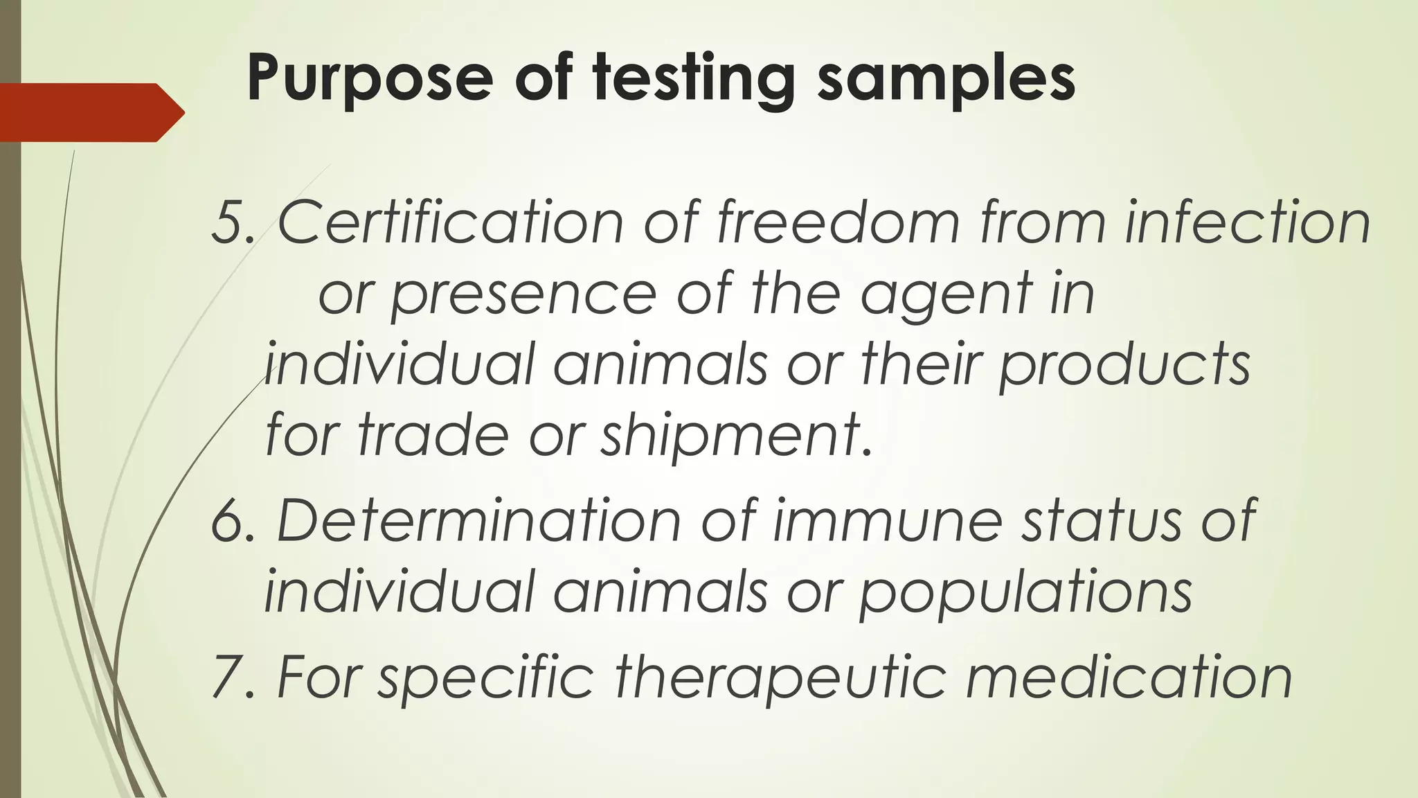 Purpose of testing samples
5. Certification of freedom from infection
or presence of the agent in
individual animals or their products
for trade or shipment.
6. Determination of immune status of
individual animals or populations
7. For specific therapeutic medication
 