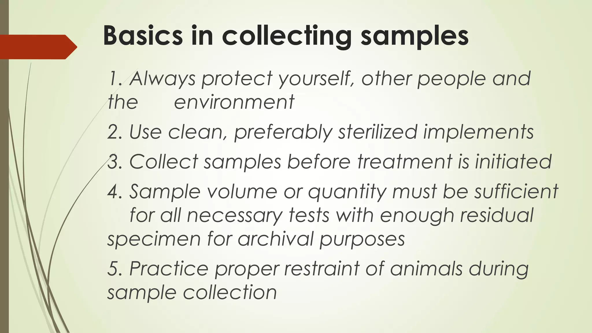 Basics in collecting samples
1. Always protect yourself, other people and
the environment
2. Use clean, preferably sterilized implements
3. Collect samples before treatment is initiated
4. Sample volume or quantity must be sufficient
for all necessary tests with enough residual
specimen for archival purposes
5. Practice proper restraint of animals during
sample collection
 
