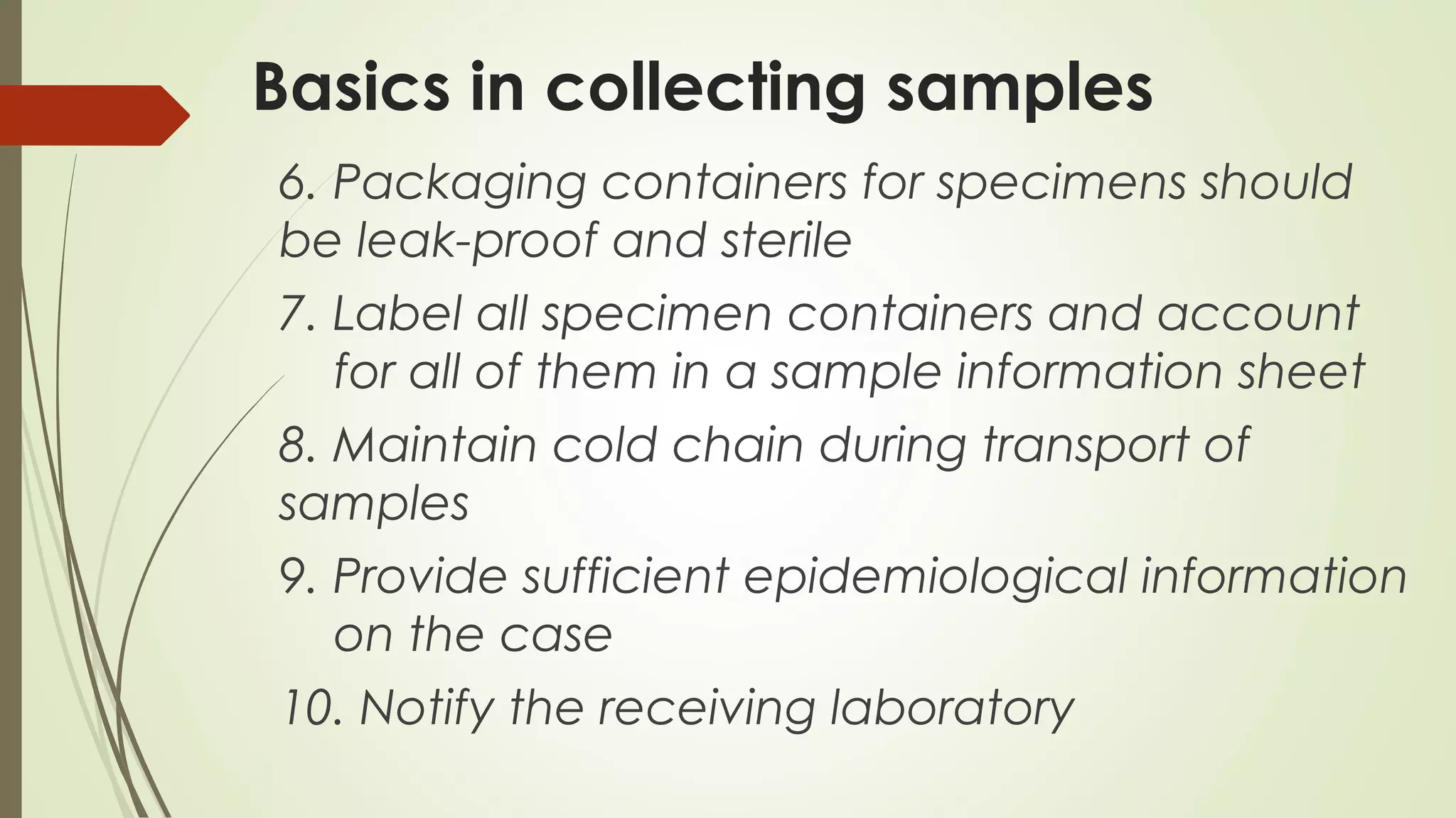 Basics in collecting samples
6. Packaging containers for specimens should
be leak-proof and sterile
7. Label all specimen containers and account
for all of them in a sample information sheet
8. Maintain cold chain during transport of
samples
9. Provide sufficient epidemiological information
on the case
10. Notify the receiving laboratory
 