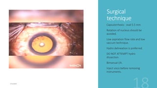 Surgical
technique
Capsulorrhexis- oval 5.5 mm
Rotation of nucleus should be
avoided.
Low aspiration flow rate and low
vaccum technique.
Hydro delineation is preferred.
DO NOT ATTEMPT hydro
dissection.
Bimanual I/A.
Inject visco before removing
instruments.
 