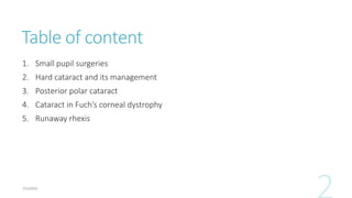 Table of content
1. Small pupil surgeries
2. Hard cataract and its management
3. Posterior polar cataract
4. Cataract in Fuch’s corneal dystrophy
5. Runaway rhexis
 