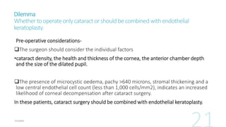 Dilemma
Whethertooperateonlycataractorshouldbecombinedwithendothelial
keratoplasty.
Pre-operative considerations-
The surgeon should consider the individual factors
•cataract density, the health and thickness of the cornea, the anterior chamber depth
and the size of the dilated pupil.
The presence of microcystic oedema, pachy >640 microns, stromal thickening and a
low central endothelial cell count (less than 1,000 cells/mm2), indicates an increased
likelihood of corneal decompensation after cataract surgery.
In these patients, cataract surgery should be combined with endothelial keratoplasty.
 