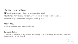 Patient counselling-
Postoperative recovery time may be longer than usual.
Endothelial keratoplasty may be required in case of corneal decompensation.
Patients may have to come for regular follow-up visits.
Choice of IOL-
standard monofocal IOL is recommended
Surgical technique-
To reduce EC loss such as tri-soft shell technique (TSST), Phaco-Chop technique and low-flow
irrigation may be considered.
 