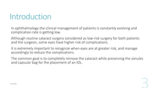 Introduction
In ophthalmology the clinical management of patients is constantly evolving and
complication rate is getting low.
Although routine cataract surgery considered as low-risk surgery for both patients
and the surgeon, some eyes have higher risk of complications.
It is extremely important to recognize when eyes are at greater risk, and manage
accordingly to reduce the complications.
The common goal is to completely remove the cataract while preserving the zonules
and capsular bag for the placement of an IOL.
 