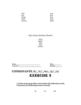 wait                                     yam
            wet                                      year
            wings                                    yarn
            week                                     yoke
            woman                                    yatch




                     •/z/ voiced, alveolar, fricative
                                     zebra
                                     zipper
                                      kiss
                                      keys
                                    zealous




Name: _____________________________                  Date: _________
Year/Sec: ____________________________               Rating: ________


CONSONANTS /t/, /v/, /w/, /y/, /z/
                       ExErcisE 3

      I. Listen and repeat after your teacher the following words.
      Pronounce the following words correctly.


                             / t/             / v/       / w/
 