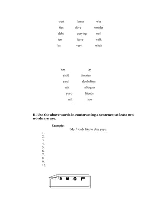 trust                lover               win
                ties                dove               wonder
                debt                 curving             well
               ten                   leave               walk
               let                  very                 witch




                     / y/                       z/
                      yield             theories
                      yard                 alcoholism
                        yak                  allergies
                            yoyo             friends
                             yell              zoo



II. Use the above words in constructing a sentence; at least two
words are use.

           Example:
                               My friends like to play yoyo.
     1.
     2.
     3.
     4.
     5.
     6.
     7.
     8.
     9.
     10.
 4
 n
 o
 s
 s
 e
 L
 