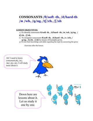 CONSONANTS /θ/soft -th, /ð/hard-th
                /ʍ /wh, /ŋ/ng, /tʃ/ch, /ʃ/sh

            LESSON OBJECTIVES:
              1.) To identify consonants θ/soft -th, /ð/hard –th, /ʍ /wh, /ŋ/ng, /
               tʃ/ch, /ʃ/sh.
               3.) To recognize consonants θ/soft -th, /ð/hard –th, /ʍ /wh, /
                   ŋ/ng, /tʃ/ch, /ʃ/sh by means of Examples given.
                3.) To test their knowledge and skills regarding the topic by answering the given

                       Exercises after the lesson.




Ah! I need to know
consonants/t/, /v/,
/w/, /y/, /z/. I will study
more about it.




                Down here are
               lessons about it.
                Let us study it
                 one by one.
 