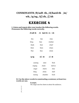 CONSONANTS /θ/soft -th, /ð/hard-th /ʍ/
                  wh, /ŋ/ng, /tʃ/ch, /ʃ/sh

                      ExErcisE 4
I. Listen and repeat after your teacher the following words.
Pronounce the following words correctly.

                       /θ/ soft th        /ð/ hard th /ʍ / wh


                         thin              that             what
                        thing             than             whether
                         thank             their           wharf
                        thick              them            wham
                        Thai               then            whole


                        /ŋ/ ng            /tʃ/ ch          /ʃ/ sh


                                cunning            chart       flesh
                            singing           cheek           shelves
                                singer            charm        shoe
                                thing             choke        shell
                                turning          chamber       fresh

     II. Use the above words in constructing a sentence; at least two
     words are use.
                       Example;
                       The singer uses her charm to attract the audiences.
           1.
           2.
           3.
           4.
 