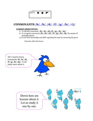 1
                n
                o
                s
                s
                e
                L
        CONSONANTS /b/, /k/, /d/, /f/, /g/, /h/, /dʒ/
           LESSON OBJECTIVES:
               1.) To Identify consonants /b/, /k/, /d/,/f/, /g/, /h/, /dʒ/
               2.) To recognize consonants /b/, /k/, /d/, /f/, /g/, /h/, /dʒ/ by means of
                   examples given.
               3.) To test their knowledge and skills regarding the topic by answering the given

                       Exercises after the lesson.




Ah! I need to know
consonants /b/, /k/, /d/,
/f/, /g/, /h/, /dʒ/. I will
study more about it.




                 Down here are
                lessons about it.
                 Let us study it
                  one by one.
 