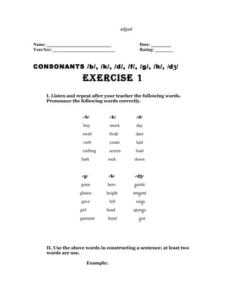 adjust


Name: _____________________________                        Date: _________
Year/Sec: ____________________________                     Rating: ________


CONSONANTS /b/, /k/, /d/, /f/, /g/, /h/, /dʒ/

                       ExErcisE 1
      I. Listen and repeat after your teacher the following words.
      Pronounce the following words correctly.


                       / b/            / k/              / d/
                       buy              mock             day
                      swab             freak             dare
                       verb            count             laid
                      curbing          screen            load
                      bark             rock             down


                      / g/             / h/              /dʒ/
                      grain        hero                 gentle
                     glance        height               tangent
                      gave             hill              siege
                     girl          head                 sponge
                     garment           heart               gist




      II. Use the above words in constructing a sentence; at least two
      words are use.

                            Example;
 