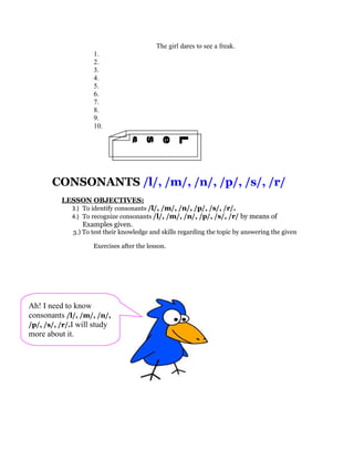 The girl dares to see a freak.
                     1.
                     2.
                     3.
                     4.
                     5.
                     6.
                     7.
                     8.
                     9.
                     10.
               2
               n
               o
               s
               s
               e
               L
       CONSONANTS /l/, /m/, /n/, /p/, /s/, /r/
          LESSON OBJECTIVES:
             3.) To identify consonants /l/, /m/, /n/, /p/, /s/, /r/.
             4.) To recognize consonants /l/, /m/, /n/, /p/, /s/, /r/ by means of
                 Examples given.
              3.) To test their knowledge and skills regarding the topic by answering the given

                     Exercises after the lesson.




Ah! I need to know
consonants /l/, /m/, /n/,
/p/, /s/, /r/.I will study
more about it.
 