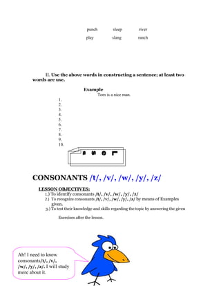 punch          sleep          river
                                     play           slang          ranch




            II. Use the above words in constructing a sentence; at least two
       words are use.

                                    Example
                                        Tom is a nice man.
                     1.
                     2.
                     3.
                     4.
                     5.
                     6.
                     7.
                     8.
                     9.
                     10.
                3
                n
                o
                s
                s
                e
                L




       CONSONANTS /t/, /v/, /w/, /y/, /z/
          LESSON OBJECTIVES:
            1.) To identify consonants /t/, /v/, /w/, /y/, /z/
            2.) To recognize consonants /t/, /v/, /w/, /y/, /z/ by means of Examples
                given.
              3.) To test their knowledge and skills regarding the topic by answering the given

                     Exercises after the lesson.




Ah! I need to know
consonants/t/, /v/,
/w/, /y/, /z/. I will study
more about it.
 